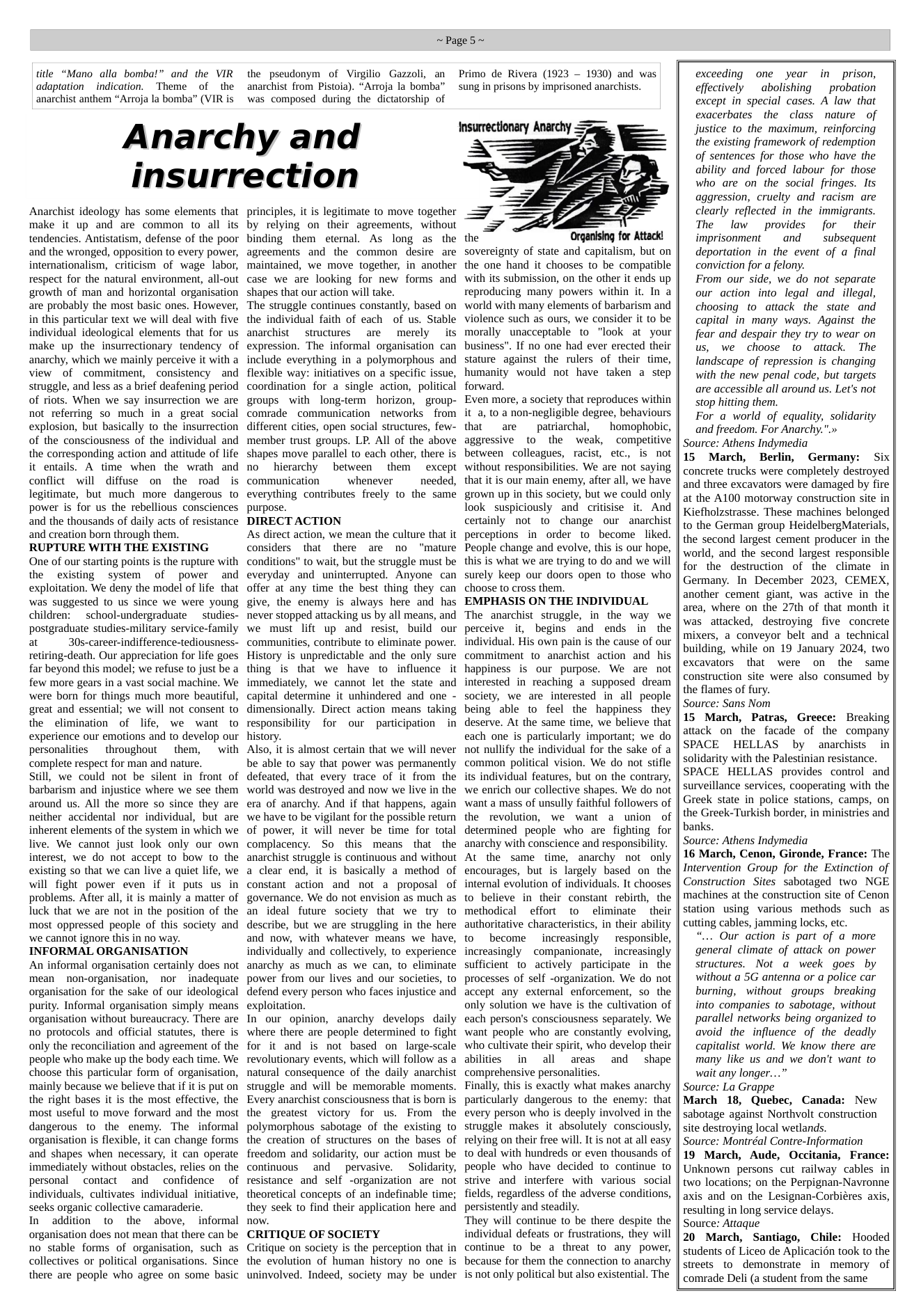 title “Mano alla bomba!” and the VIR adaptation indication. Theme of the anarchist anthem “Arroja la bomba” (VIR is ~Page5~ the pseudonym of Virgilio Gazzoli, an anarchist from Pistoia). “Arroja la bomba” was composed during the dictatorship of Anarchy and insurrection Anarchist ideology has some elements that make it up and are common to all its tendencies. Antistatism, defense of the poor and the wronged, opposition to every power, internationalism, criticism of wage labor, respect for the natural environment, all-out growth of man and horizontal organisation are probably the most basic ones. However, in this particular text we will deal with five individual ideological elements that for us make up the insurrectionary tendency of anarchy, which we mainly perceive it with a view of commitment, consistency and struggle, and less as a brief deafening period of riots. When we say insurrection we are not referring so much in a great social explosion, but basically to the insurrection of the consciousness of the individual and the corresponding action and attitude of life it entails. A time when the wrath and conflict will diffuse on the road is legitimate, but much more dangerous to power is for us the rebellious consciences and the thousands of daily acts of resistance and creation born through them. RUPTURE WITH THE EXISTING One of our starting points is the rupture with the existing system of power and exploitation. We deny the model of life that was suggested to us since we were young children: school-undergraduate studies- postgraduate studies-military service-family at 30s-career-indifference-tediousness- retiring-death. Our appreciation for life goes far beyond this model; we refuse to just be a few more gears in a vast social machine. We were born for things much more beautiful, great and essential; we will not consent to the elimination of life, we want to experience our emotions and to develop our personalities throughout them, with complete respect for man and nature. still, we could not be silent in front of barbarism and injustice where we see them around us. All the more so since they are neither accidental nor individual, but are inherent elements of the system in which we live. We cannot just look only our own interest, we do not accept to bow to the existing so that we can live a quiet life, we will fight power even if it puts us in problems. After all, it is mainly a matter of luck that we are not in the position of the most oppressed people of this society and we cannot ignore this in no way. INFORMAL ORGANISATION An informal organisation certainly does not mean non-organisation, nor inadequate organisation for the sake of our ideological purity. Informal organisation simply means organisation without bureaucracy. There are no protocols and official statutes, there is only the reconciliation and agreement of the people who make up the body each time. We choose this particular form of organisation, mainly because we believe that if it is put on the right bases it is the most effective, the most useful to move forward and the most dangerous to the enemy. The informal organisation is flexible, it can change forms and shapes when necessary, it can operate immediately without obstacles, relies on the personal contact and confidence of individuals, cultivates individual initiative, seeks organic collective camaraderie. In additon to the above, informal organisation does not mean that there can be no stable forms of organisation, such as collectives or political organisations. Since there are people who agree on some basic principles, it is legitimate to move together by relying on their agreements, without binding them eternal. As long as the agreements and the common desire are maintained, we move together, in another case we are looking for new forms and shapes that our action will take. ‘The struggle continues constantly, based on the individual faith of each of us. Stable anarchist structures are merely its expression. The informal organisation can include everything in a polymorphous and flexible way: initiatives on a specific issue, coordination for a single action, political groups with long-term horizon, ~group- comrade communication networks ~ from different cities, open social structures, few- member trust groups. LP. All of the above shapes move parallel to each other, there is no hierarchy between them except communication whenever needed, everything contributes freely to the same purpose. DIRECT ACTION As direct action, we mean the culture that it considers that there are no ‘mature conditions” to wait, but the struggle must be everyday and uninterrupted. Anyone can offer at any time the best thing they can give, the enemy is always here and has never stopped attacking us by all means, and we must lift up and resist, build our communities, contribute to eliminate power. History is unpredictable and the only sure thing is that we have to influence it immediately, we cannot let the state and capital determine it unhindered and one - dimensionally. Direct action means taking responsibility for our participation in history. Also, it is almost certain that we will never be able to say that power was permanently defeated, that every trace of it from the world was destroyed and now we live in the era of anarchy. And if that happens, again we have to be vigilant for the possible return of power, it will never be time for total complacency. So this means that the anarchist struggle is continuous and without a clear end, it is basically a method of constant action and not a proposal of governance. We do not envision as much as an ideal future society that we ty to describe, but we are struggling in the here and now, with whatever means we have, individually and collectively, to experience anarchy as much as we can, to eliminate power from our lives and our societies, to defend every person who faces injustice and exploitation In our opinion, anarchy develops daily where there are people determined to fight for it and is not based on large-scale revolutionary events, which will follow as a natural consequence of the daily anarchist struggle and will be memorable moments. Every anarchist consciousness that is born is the greatest victory for us. From the polymorphous sabotage of the existing to the creation of structures on the bases of freedom and solidarity, our action must be continuous and pervasive. Solidarity, resistance and self -organization are not theoretical concepts of an indefinable time; they seek to find their application here and now. CRITIQUE OF SOCIETY Critique on society is the perception that in the evolution of human history no one is uninvolved. Indeed, society may be under Primo de Rivera (1923 — 1930) and was sung in prisons by imprisoned anarchists. the sovereignty of state and capitalism, but on the one hand it chooses to be compatible with its submission, on the other it ends up reproducing many powers within it. In a world with many elements of barbarism and violence such as ours, we consider it to be morally unacceptable to "look at your business". If no one had ever erected their stature against the rulers of their time, humanity would not have taken a step forward. Even more, a society that reproduces within it a, to a non-negligible degree, behaviours that are patriarchal, homophobic, aggressive to the weak, competitive between colleagues, racist, etc., is not without responsibilities. We are not saying that it is our main enemy, after all, we have grown up in this society, but we could only look suspiciously and critisise it. And certainly not to change our anarchist perceptions in order to become liked. People change and evolve, this is our hope, this is what we are trying to do and we will surely keep our doors open to those who choose to cross them. EMPHASIS ON THE INDIVIDUAL The anarchist struggle, in the way we perceive it, begins and ends in the individual. His own pain is the cause of our commitment to anarchist action and his happiness is our purpose. We are not interested in reaching a supposed dream society, we are interested in all people being able to feel the happiness they deserve. At the same time, we believe that each one is particularly important; we do not nullify the individual for the sake of a common political vision. We do not stifle its individual features, but on the contrary, we enrich our collective shapes. We do not want a mass of unsully faithful followers of the revolution, we want a union of determined people who are fighting for anarchy with conscience and responsibility. At the same time, anarchy not only encourages, but is largely based on the internal evolution of individuals. It chooses to believe in their constant rebirth, the methodical effort to eliminate their authoritative characteristics, in their ability to become increasingly responsible, increasingly companionate, ~ increasingly sufficient to actively participate in the processes of self -organization. We do not accept any external enforcement, so the only solution we have is the cultivation of each person’s consciousness separately. We want people who are constantly evolving, who cultivate their spirit, who develop their abilities in all areas and shape comprehensive personalities. Finally, this is exactly what makes anarchy particularly dangerous to the enemy: that every person who is deeply involved in the struggle makes it absolutely consciously, relying on their free will. It is not at all easy to deal with hundreds or even thousands of people who have decided to continue to strive and interfere with various social fields, regardless of the adverse conditions, persistently and steadily. They will continue to be there despite the individual defeats or frustrations, they will continue to be a threat to any power, because for them the connection to anarchy is not only political but also existential. The exceeding one year in prison, effectively abolishing ~ probation except in special cases. A law that exacerbates the class nature of Jjustice to the maximum, reinforcing the existing framework of redemption of sentences for those who have the ability and forced labour for those who are on the social fringes. Its aggression, cruelty and racism are clearly reflected in the immigrants. The law provides for their imprisonmentand subsequent deportation in the event of a final conviction for a felony. From our side, we do not separate our action into legal and illegal, choosing to attack the state and capital in many ways. Against the fear and despair they try to wear on us, we choose to attack. The landscape of repression is changing with the new penal code, but targets are accessible all around us. Let’s not stop hitting them. For a world of equality, solidarity and freedom. For Anarchy.".» Source: Athens Indymedia 15 March, Berlin, Germany: Six concrete trucks were completely destroyed and three excavators were damaged by fire at the A100 motorway construction site in Kiefholzstrasse. These machines belonged to the German group HeidelbergMaterials, the second largest cement producer in the world, and the second largest responsible for the destruction of the climate in Germany. In December 2023, CEMEX, another cement giant, was active in the area, where on the 27th of that month it was attacked, destroying five concrete mixers, a conveyor belt and a_technical building, while on 19 January 2024, two excavators that were on the same construction site were also consumed by the flames of fury. Source: Sans Nom 15 March, Patras, Greece: Breaking attack on the facade of the company SPACE HELLAS by anarchists in solidarity with the Palestinian resistance. SPACE HELLAS provides control and surveillance services, cooperating with the Greek state in police stations, camps, on the Greek-Turkish border, in ministries and banks. Source: Athens Indymedia 16 March, Cenon, Gironde, France: The Intervention Group for the Extinction of Construction Sites sabotaged two NGE machines at the construction site of Cenon station using various methods such as cutting cables, jamming locks, etc. “... Our action is part of a more general climate of attack on power structures. Not a week goes by without a 5G antenna or a police car burning, without groups - breaking into companies to sabotage, without parallel networks being organized to avoid the influence of the deadly capitalist world. We know there are many like us and we don’t want to wait any longer...” Source: La Grappe March 18, Quebec, Canada: New sabotage against Northvolt construction site destroying local wetlands. Source: Montréal Contre-Information 19 March, Aude, Occitania, France: Unknown persons cut railway cables in two locations; on the Perpignan-Navronne axis and on the Lesignan-Corbiéres axis, resulting in long service delays. Source: Attaque 20 March, Santiago, Chile: Hooded students of Liceo de Aplicacién took to the streets to demonstrate in memory of comrade Deli (a student from the same